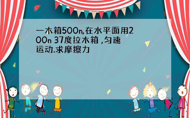 一木箱500n,在水平面用200n 37度拉木箱 ,匀速运动.求摩擦力