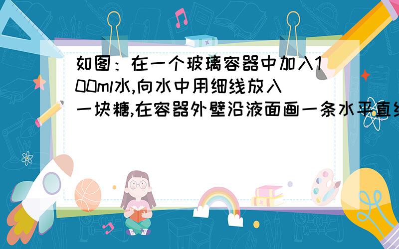 如图：在一个玻璃容器中加入100ml水,向水中用细线放入一块糖,在容器外壁沿液面画一条水平直线,过一会