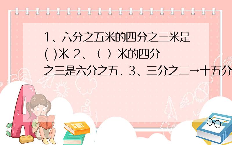 1、六分之五米的四分之三米是( )米 2、（ ）米的四分之三是六分之五. 3、三分之二→十五分之十 根据坐