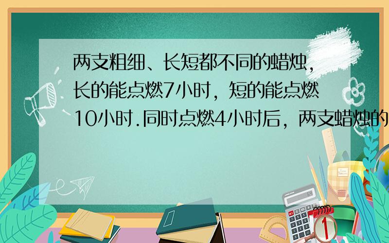 两支粗细、长短都不同的蜡烛，长的能点燃7小时，短的能点燃10小时.同时点燃4小时后，两支蜡烛的长度相同.那么，原来短蜡烛