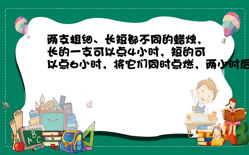 两支粗细、长短都不同的蜡烛，长的一支可以点4小时，短的可以点6小时，将它们同时点燃，两小时后，两支蜡烛所余下的长度正好相