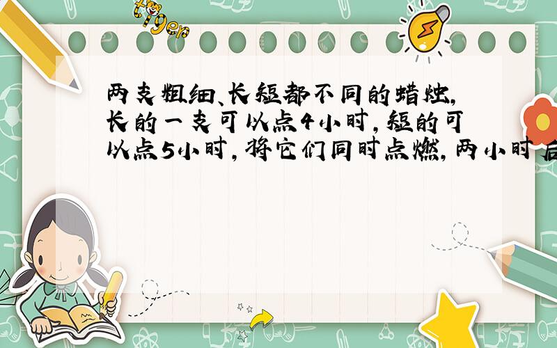 两支粗细、长短都不同的蜡烛,长的一支可以点4小时,短的可以点5小时,将它们同时点燃,两小时后,两支蜡