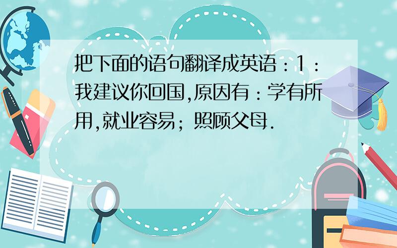 把下面的语句翻译成英语：1：我建议你回国,原因有：学有所用,就业容易；照顾父母.