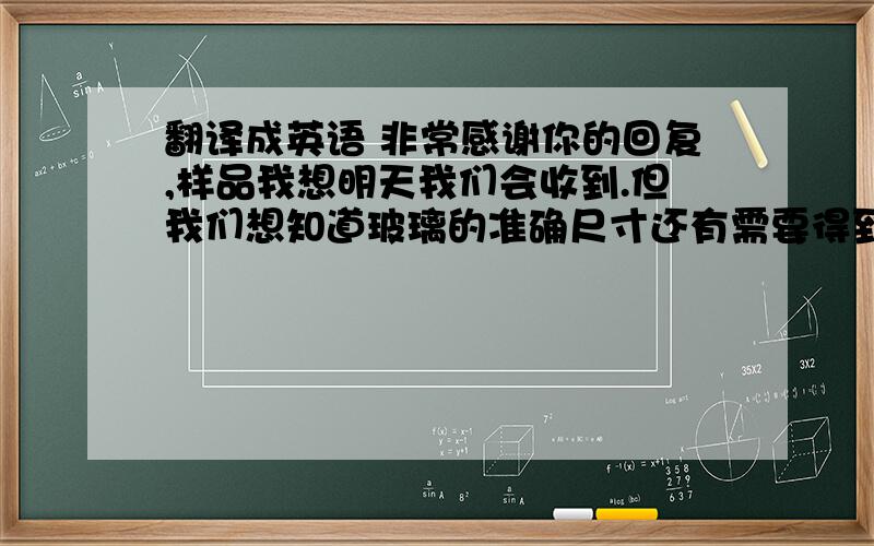 翻译成英语 非常感谢你的回复,样品我想明天我们会收到.但我们想知道玻璃的准确尺寸还有需要得到多少电