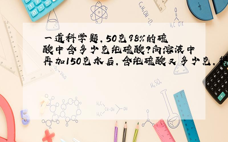 一道科学题,50克98%的硫酸中含多少克纯硫酸?向溶液中再加150克水后,含纯硫酸又多少克,得溶液多少克?质量分数是多少