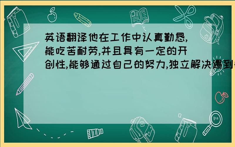 英语翻译他在工作中认真勤恳,能吃苦耐劳,并且具有一定的开创性,能够通过自己的努力,独立解决遇到的问题.