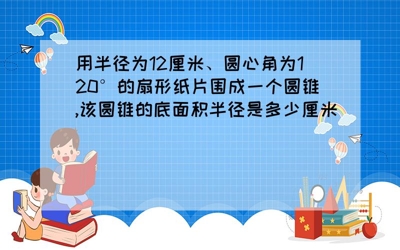 用半径为12厘米、圆心角为120°的扇形纸片围成一个圆锥,该圆锥的底面积半径是多少厘米