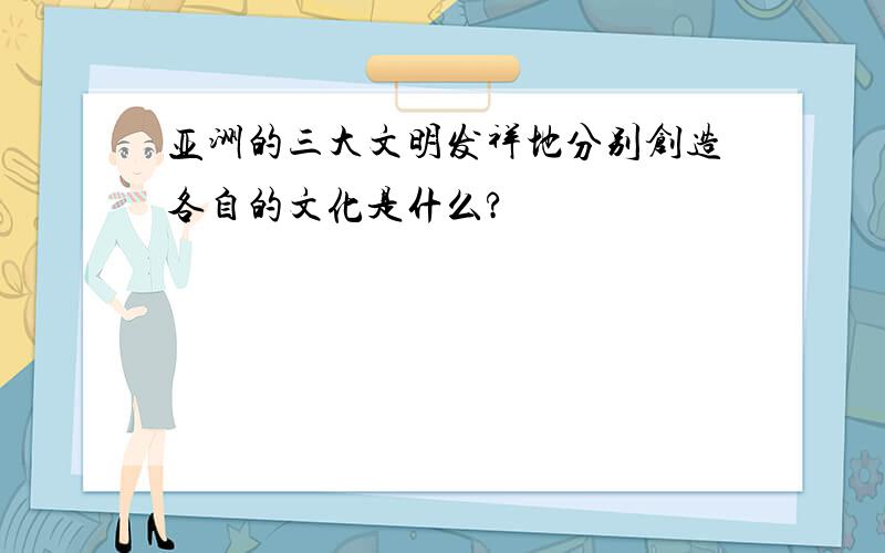 亚洲的三大文明发祥地分别创造各自的文化是什么?