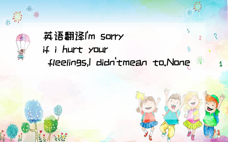 英语翻译I'm sorry if i hurt your fleelings,I didn'tmean to.None