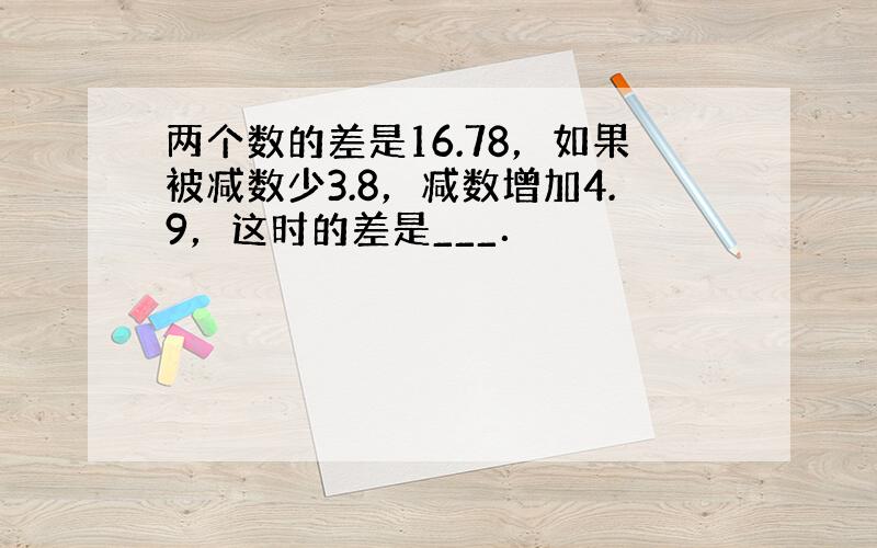 两个数的差是16.78，如果被减数少3.8，减数增加4.9，这时的差是___．