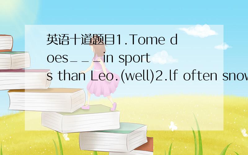 英语十道题目1.Tome does___in sports than Leo.(well)2.lf often snow