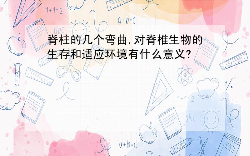 脊柱的几个弯曲,对脊椎生物的生存和适应环境有什么意义?