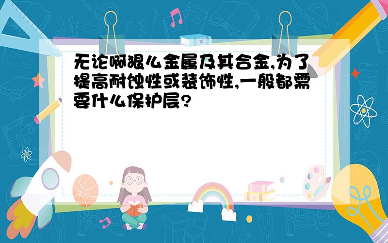 无论啊狠么金属及其合金,为了提高耐蚀性或装饰性,一般都需要什么保护层?