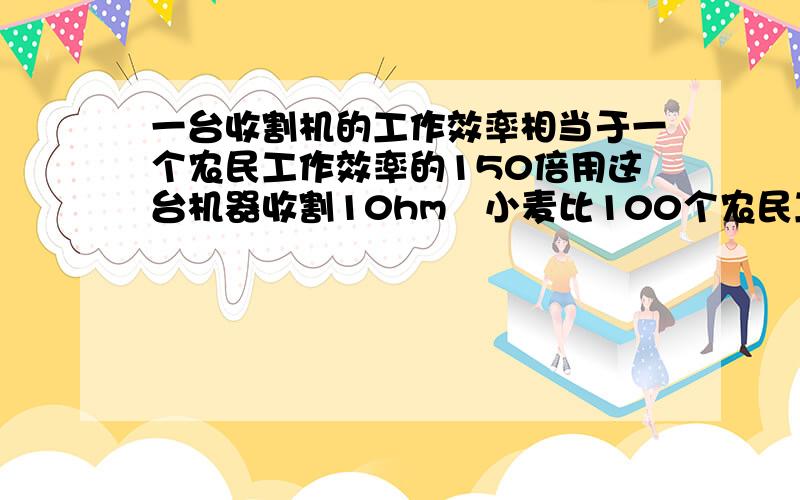 一台收割机的工作效率相当于一个农民工作效率的150倍用这台机器收割10hm²小麦比100个农民工收割这些小麦要