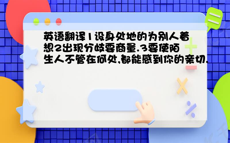 英语翻译1设身处地的为别人着想2出现分歧要商量.3要使陌生人不管在何处,都能感到你的亲切.