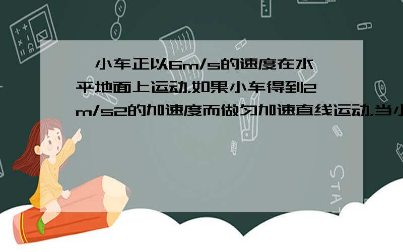 一小车正以6m/s的速度在水平地面上运动，如果小车得到2m/s2的加速度而做匀加速直线运动，当小车的速度增大到10m/s