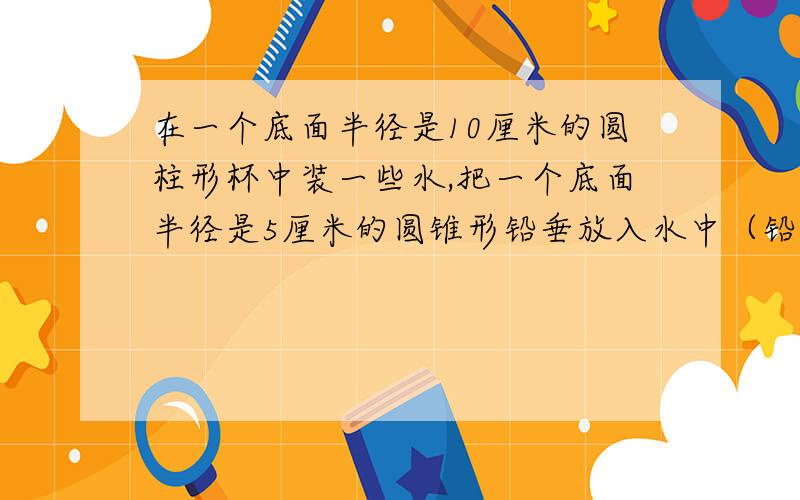 在一个底面半径是10厘米的圆柱形杯中装一些水,把一个底面半径是5厘米的圆锥形铅垂放入水中（铅锤被水完全浸没）,水面上升0