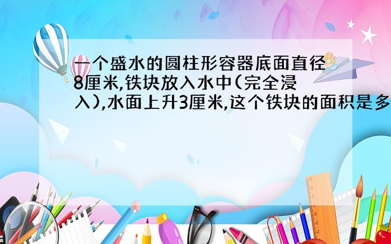 一个盛水的圆柱形容器底面直径8厘米,铁块放入水中(完全浸入),水面上升3厘米,这个铁块的面积是多少