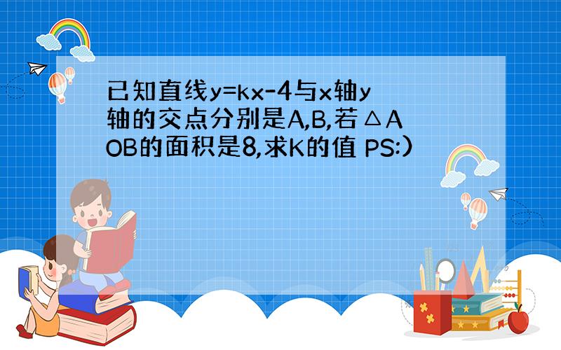 已知直线y=kx-4与x轴y轴的交点分别是A,B,若△AOB的面积是8,求K的值 PS:）