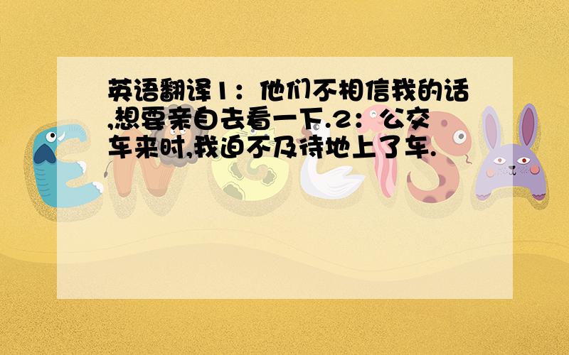 英语翻译1：他们不相信我的话,想要亲自去看一下.2：公交车来时,我迫不及待地上了车.