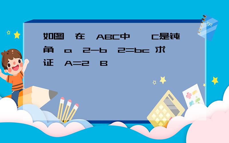 如图,在△ABC中,∠C是钝角,a^2-b^2=bc 求证∠A=2∠B