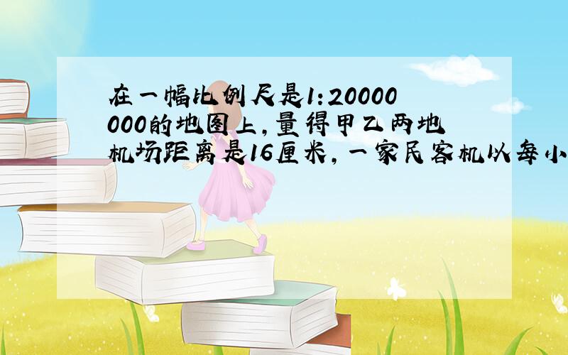 在一幅比例尺是1:20000000的地图上,量得甲乙两地机场距离是16厘米,一家民客机以每小时600千米的速度从甲地