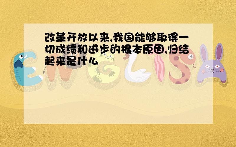 改革开放以来,我国能够取得一切成绩和进步的根本原因,归结起来是什么