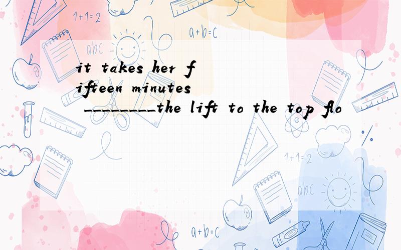 it takes her fifteen minutes ________the lift to the top flo