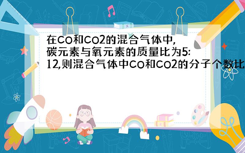 在CO和CO2的混合气体中,碳元素与氧元素的质量比为5:12,则混合气体中CO和CO2的分子个数比为（ ） 说明理