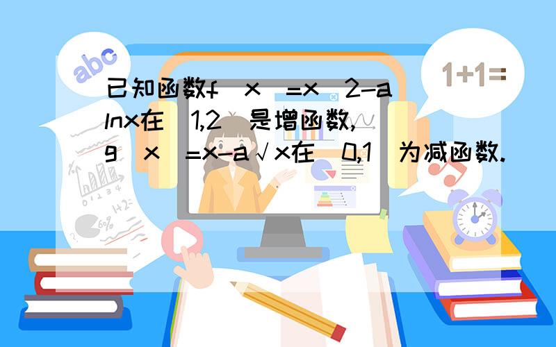 已知函数f(x)=x^2-alnx在（1,2]是增函数,g(x)=x-a√x在（0,1）为减函数.