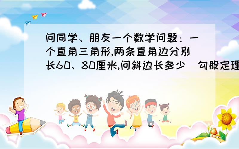 问同学、朋友一个数学问题：一个直角三角形,两条直角边分别长60、80厘米,问斜边长多少（勾股定理）?