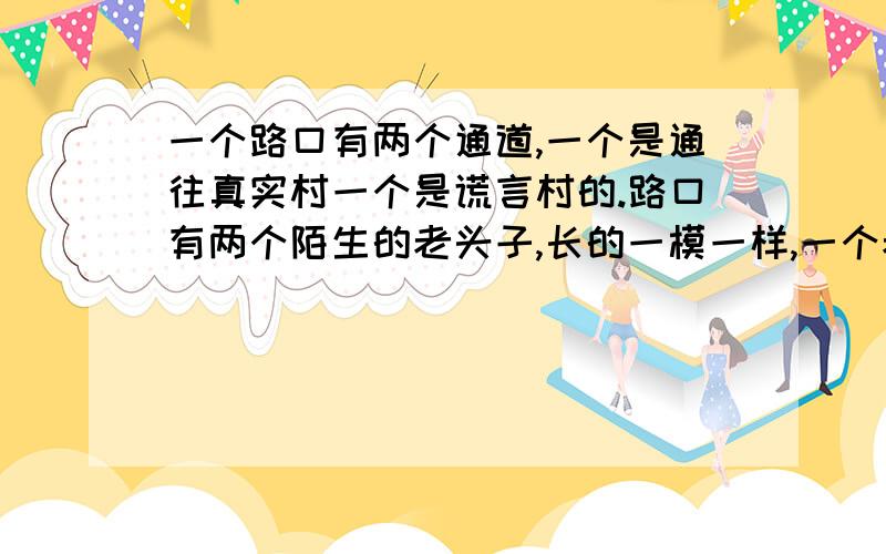 一个路口有两个通道,一个是通往真实村一个是谎言村的.路口有两个陌生的老头子,长的一模一样,一个老头只说谎话,另一个老头只