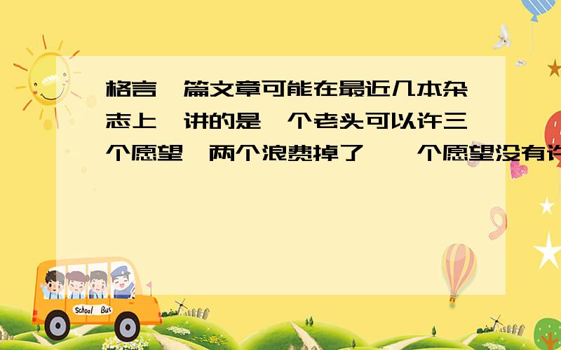 格言一篇文章可能在最近几本杂志上,讲的是一个老头可以许三个愿望,两个浪费掉了,一个愿望没有许,但他仍过了幸福的一生明天下