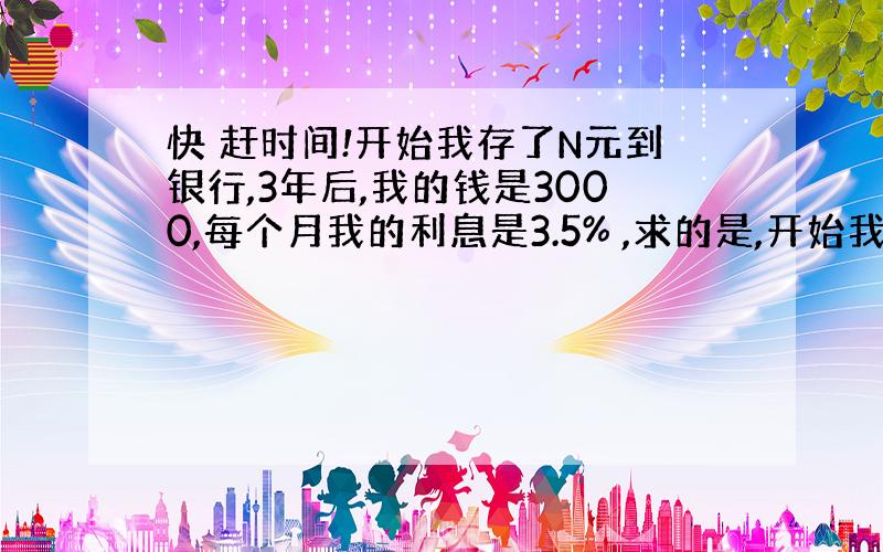 快 赶时间!开始我存了N元到银行,3年后,我的钱是3000,每个月我的利息是3.5% ,求的是,开始我存了好多钱?