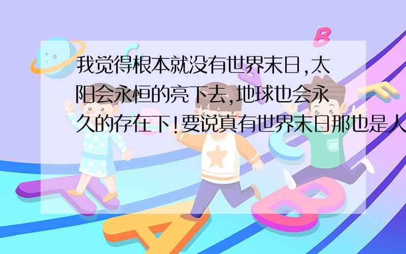 我觉得根本就没有世界末日,太阳会永恒的亮下去,地球也会永久的存在下!要说真有世界末日那也是人为所