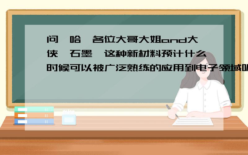 问一哈,各位大哥大姐and大侠,石墨烯这种新材料预计什么时候可以被广泛熟练的应用到电子领域呢?