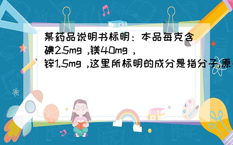 某药品说明书标明：本品每克含碘25mg ,镁40mg ,锌1.5mg ,这里所标明的成分是指分子,原子还是元素