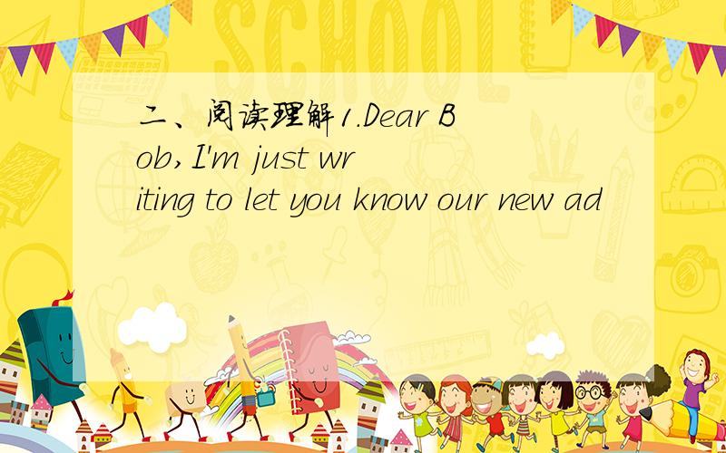 二、阅读理解1.Dear Bob,I'm just writing to let you know our new ad