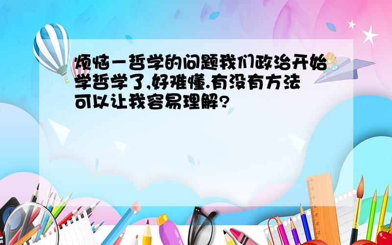 烦恼－哲学的问题我们政治开始学哲学了,好难懂.有没有方法可以让我容易理解?