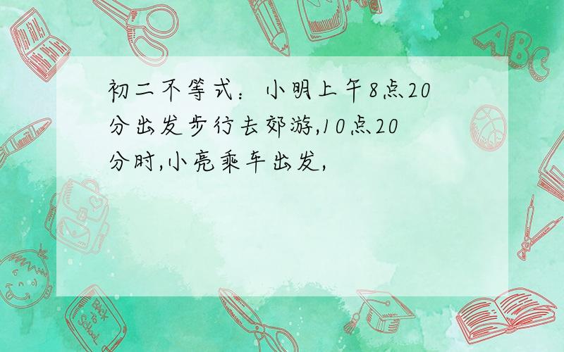 初二不等式：小明上午8点20分出发步行去郊游,10点20分时,小亮乘车出发,