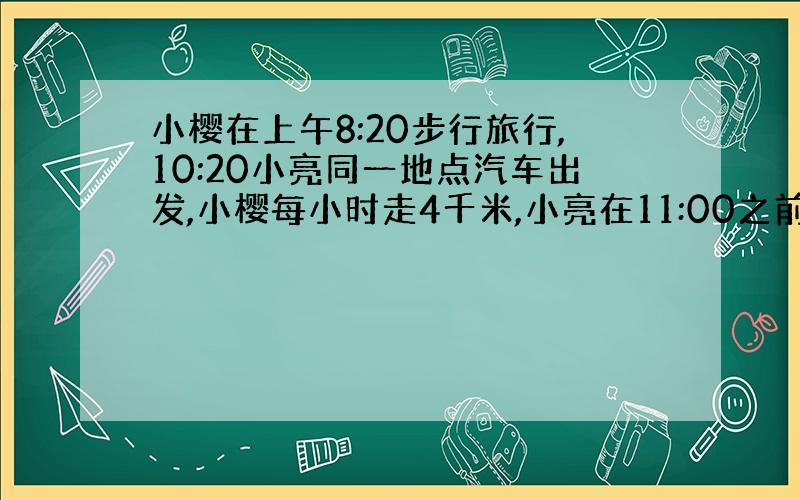 小樱在上午8:20步行旅行,10:20小亮同一地点汽车出发,小樱每小时走4千米,小亮在11:00之前赶上小樱,那他速度至