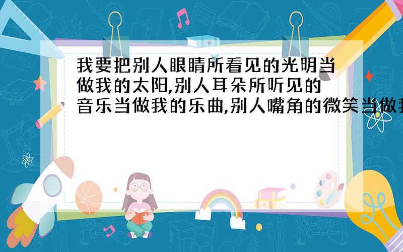 我要把别人眼睛所看见的光明当做我的太阳,别人耳朵所听见的音乐当做我的乐曲,别人嘴角的微笑当做我的快