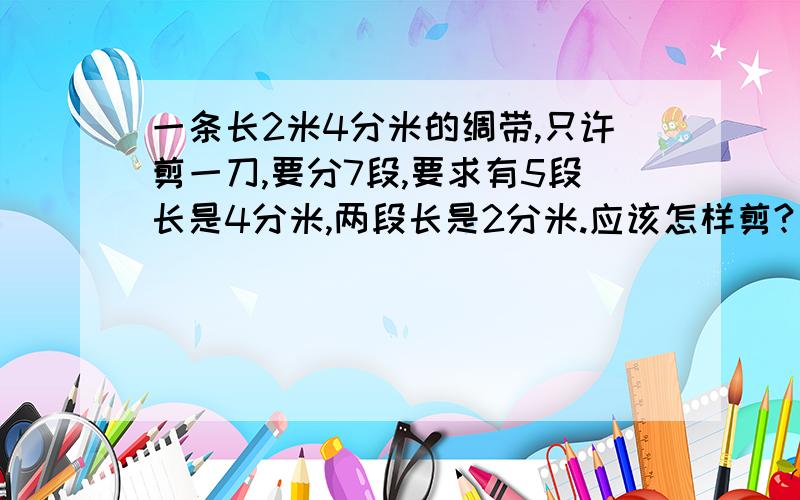 一条长2米4分米的绸带,只许剪一刀,要分7段,要求有5段长是4分米,两段长是2分米.应该怎样剪?