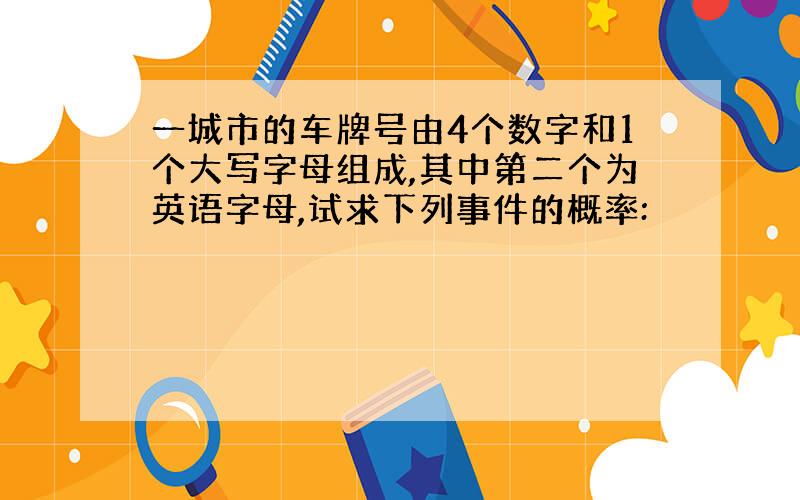 一城市的车牌号由4个数字和1个大写字母组成,其中第二个为英语字母,试求下列事件的概率: