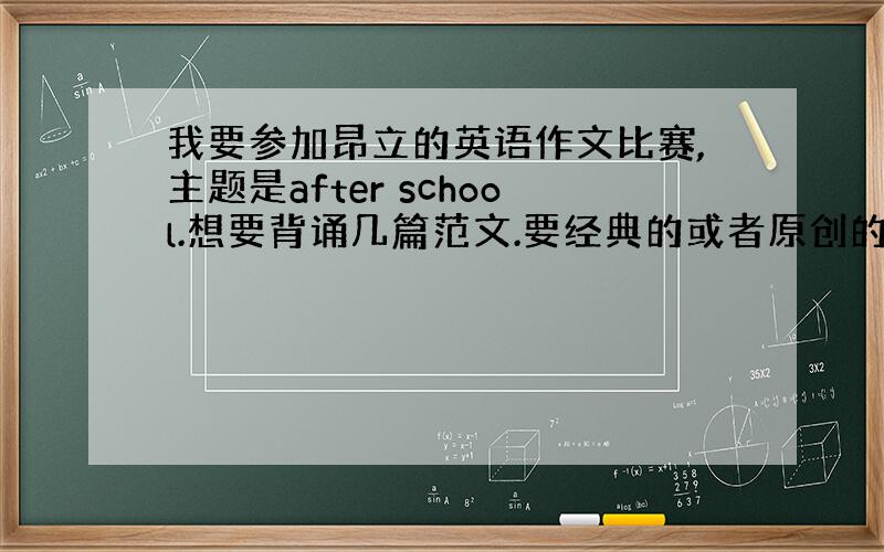 我要参加昂立的英语作文比赛,主题是after school.想要背诵几篇范文.要经典的或者原创的(我是初中组的)