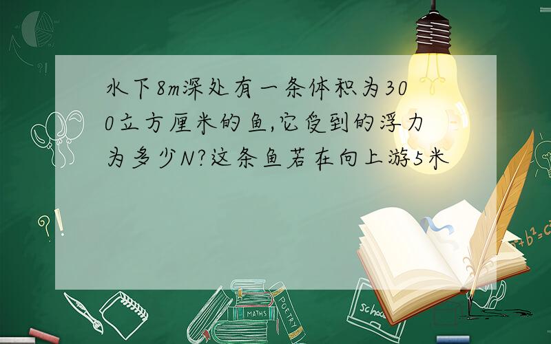 水下8m深处有一条体积为300立方厘米的鱼,它受到的浮力为多少N?这条鱼若在向上游5米