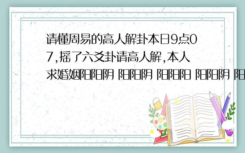 请懂周易的高人解卦本日9点07,摇了六爻卦请高人解,本人求婚姻阳阳阴 阳阳阴 阳阳阳 阳阳阴 阳阳阳 阴阴阴不懂的勿扰!