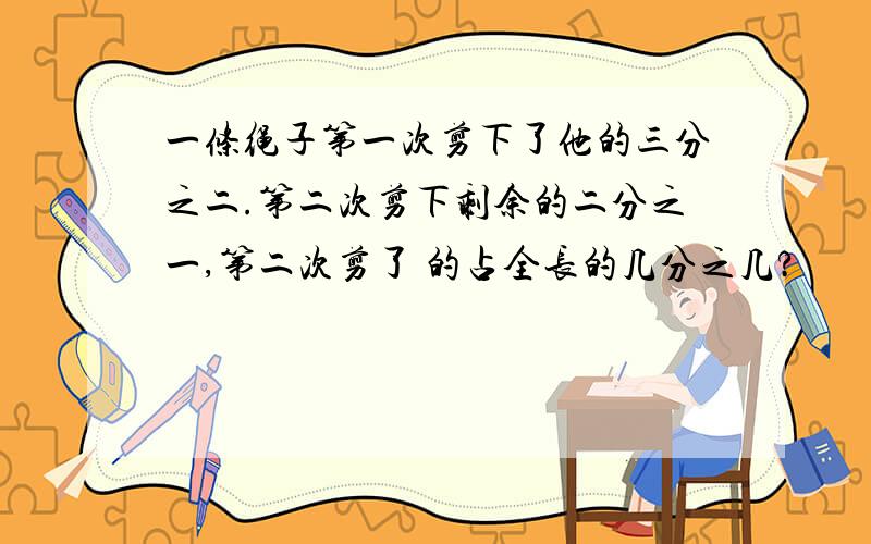 一条绳子第一次剪下了他的三分之二.第二次剪下剩余的二分之一,第二次剪了 的占全长的几分之几?