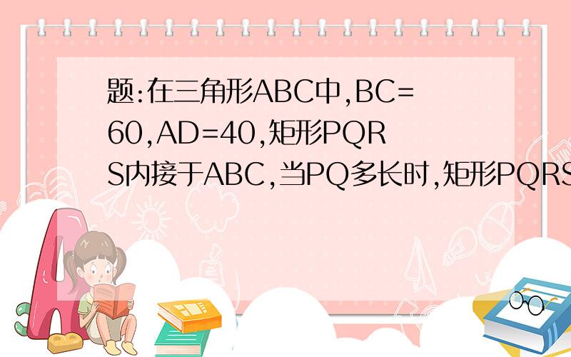 题:在三角形ABC中,BC=60,AD=40,矩形PQRS内接于ABC,当PQ多长时,矩形PQRS的面积最大?你采用的答