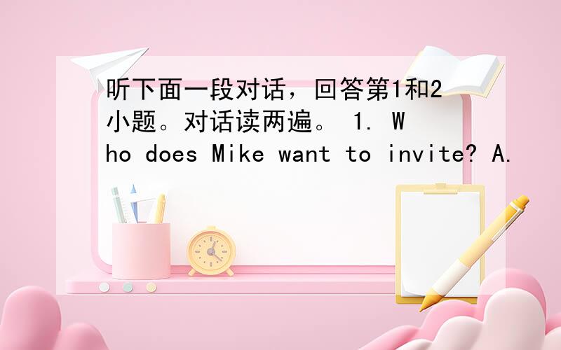 听下面一段对话，回答第1和2小题。对话读两遍。 1. Who does Mike want to invite? A.